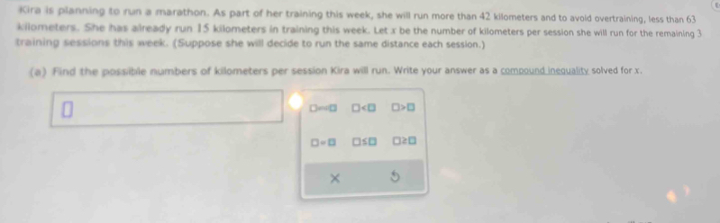 Kira is planning to run a marathon. As part of her training this week, she will run more than 42 kilometers and to avoid overtraining, less than 63
kilometers. She has already run 15 kilometers in training this week. Let x be the number of kilometers per session she will run for the remaining 3
training sessions this week. (Suppose she will decide to run the same distance each session.) 
(a) Find the possible numbers of kilometers per session Kira will run. Write your answer as a compound inequality solved for x.
□edl□ □ □ >□
□ =□ □ ≤ □ □ ≥ □
×