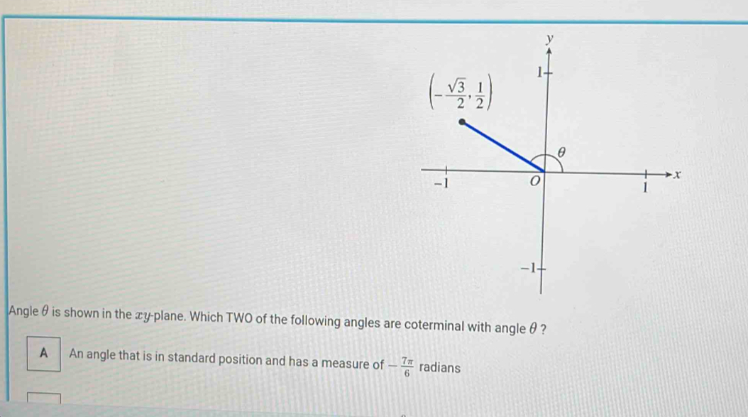 Angleθ is shown in the xy-plane. Which TWO of the following angles are coterminal with angle θ ?
A An angle that is in standard position and has a measure of - 7π /6  radians