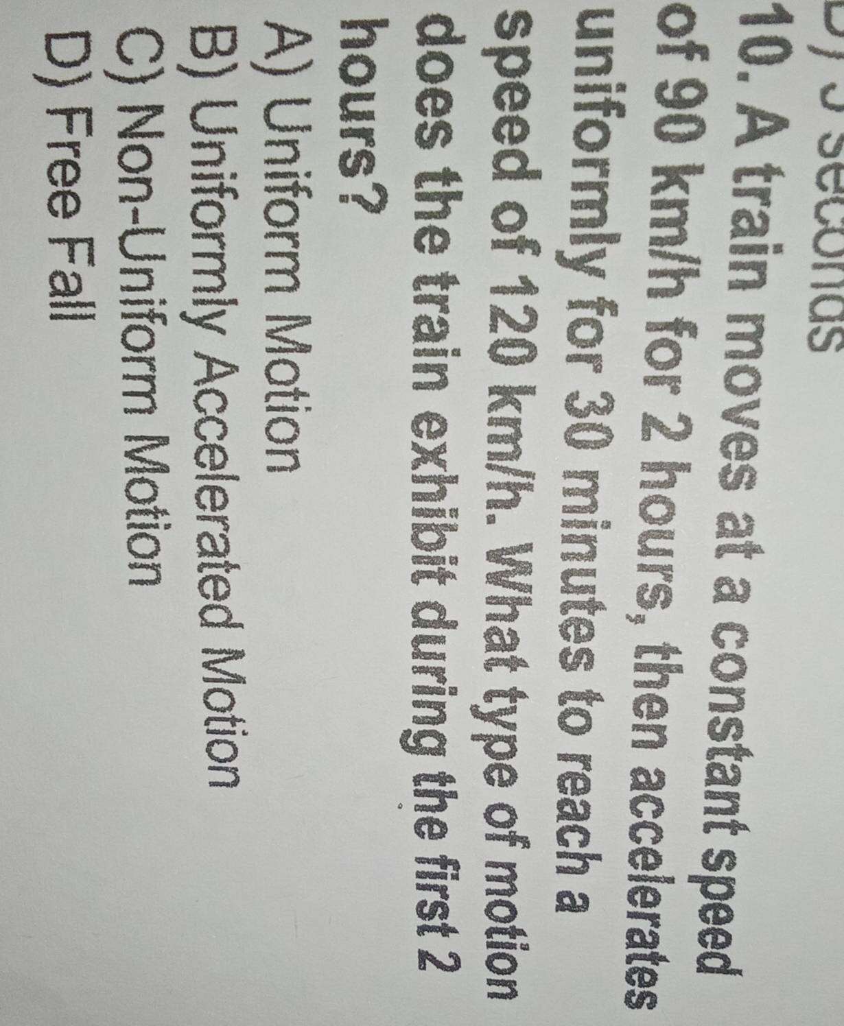 Dys seconas
10. A train moves at a constant speed
of 90 km/h for 2 hours, then accelerates
uniformly for 30 minutes to reach a
speed of 120 km/h. What type of motion
does the train exhibit during the first 2
hours?
A) Uniform Motion
B) Uniformly Accelerated Motion
C) Non-Uniform Motion
D) Free Fall