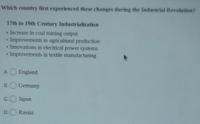 Which country first experienced these changes during the Industrial Revolution?
17th to 19th Century Industrialization
Increase in coal mining output
Improvements in agricultural production
Innovations in electrical power systems
Improvements in textile manufacturing
A England
B. Germany
C. Japan
D. Russia