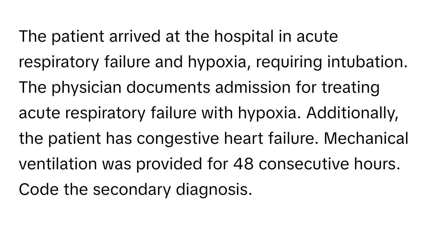 The patient arrived at the hospital in acute respiratory failure and hypoxia, requiring intubation. The physician documents admission for treating acute respiratory failure with hypoxia. Additionally, the patient has congestive heart failure. Mechanical ventilation was provided for 48 consecutive hours. Code the secondary diagnosis.