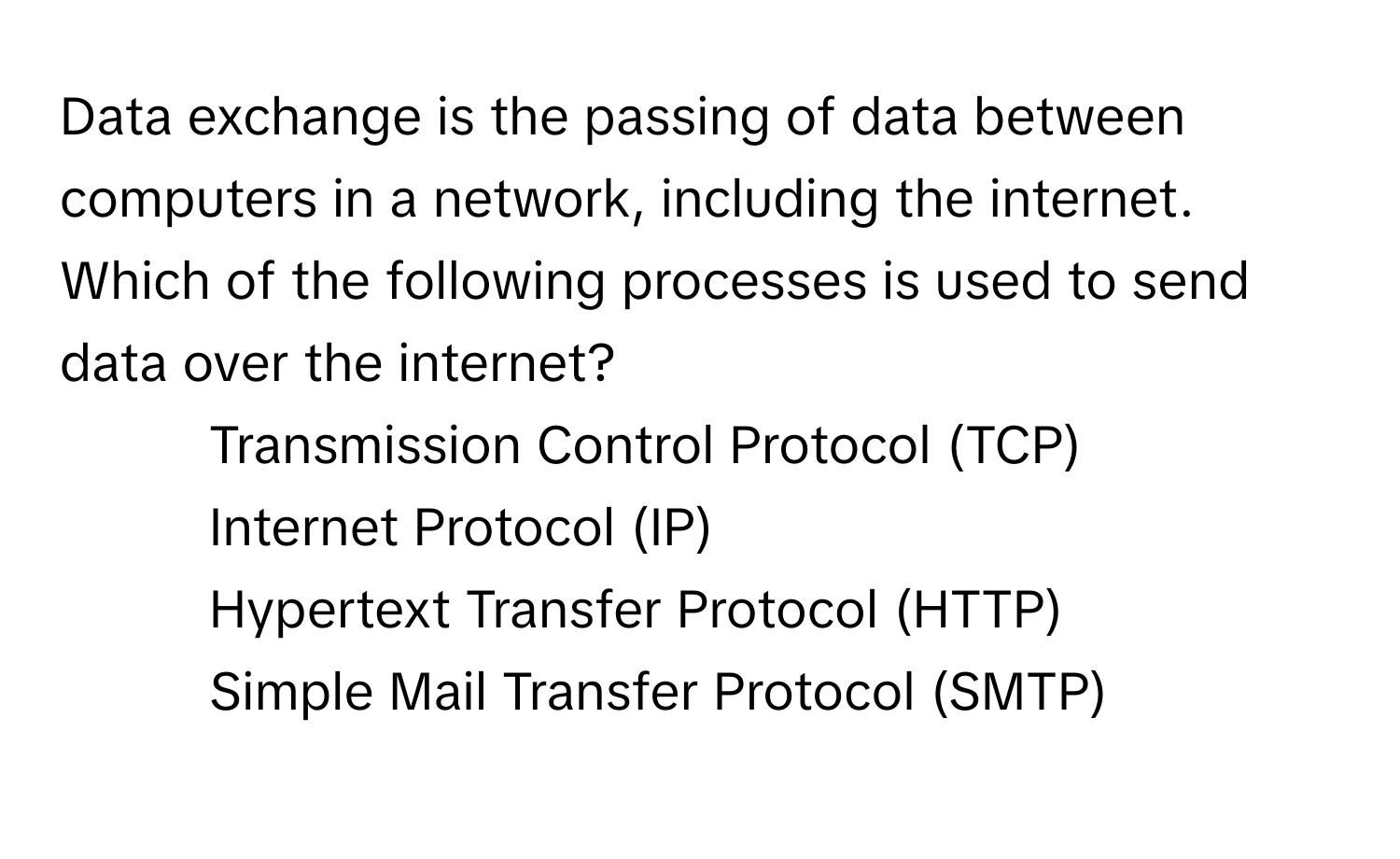 Data exchange is the passing of data between computers in a network, including the internet. Which of the following processes is used to send data over the internet?

1) Transmission Control Protocol (TCP)
2) Internet Protocol (IP)
3) Hypertext Transfer Protocol (HTTP)
4) Simple Mail Transfer Protocol (SMTP)