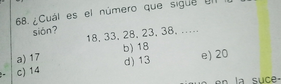 ¿Cuál es el número que sigue el
sión?
18, 33, 28, 23, 38, ...
a) 17 b) 18
d) 13 e) 20
c) 14
en la suce-