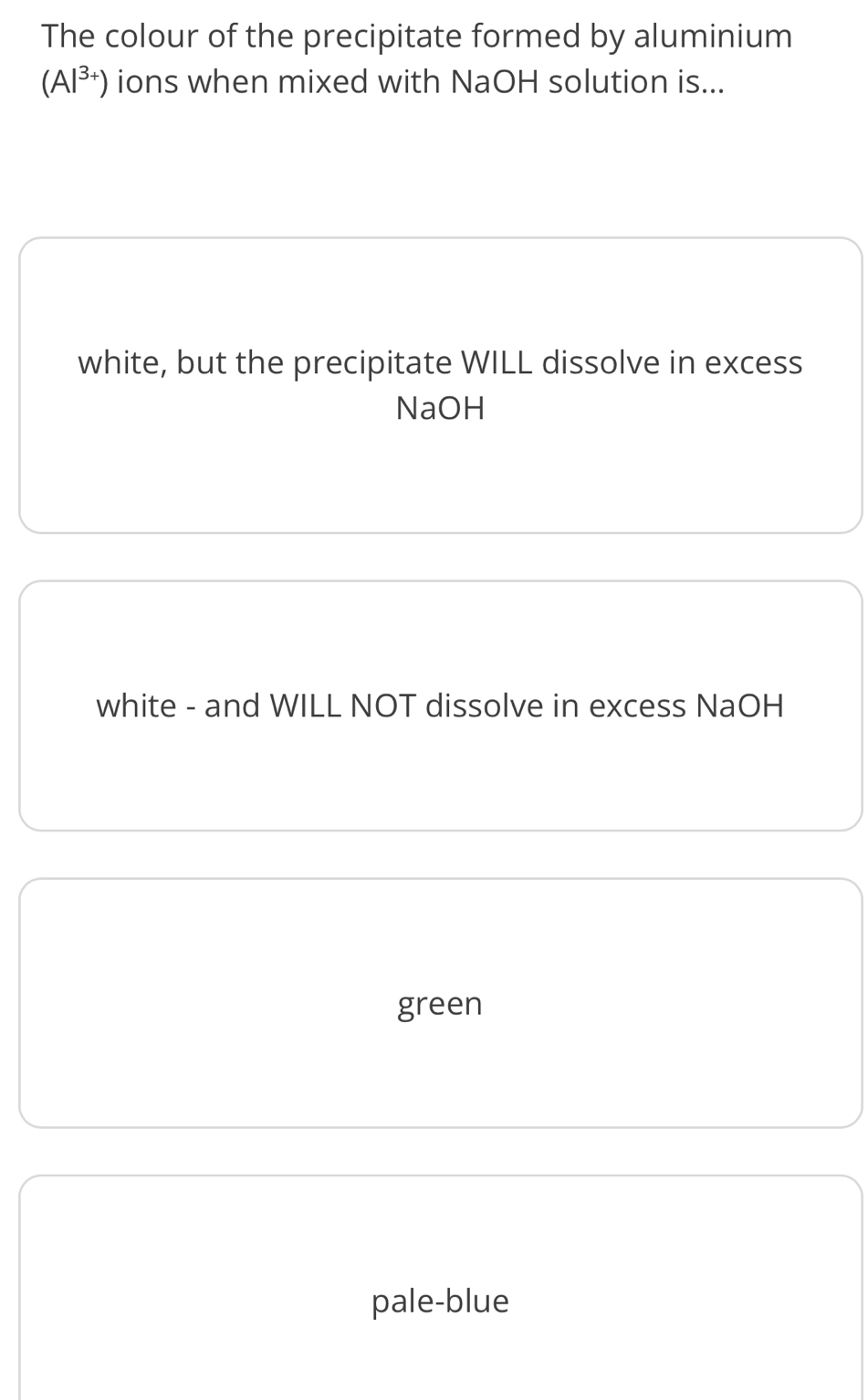 The colour of the precipitate formed by aluminium
(Al^(3+)) ions when mixed with NaOH solution is...
white, but the precipitate WILL dissolve in excess
NaOH
white - and WILL NOT dissolve in excess NaOH
green
pale-blue