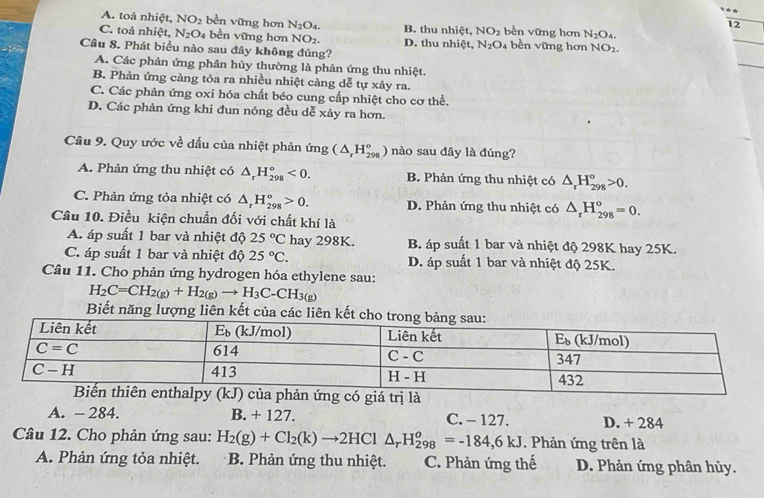 A. toả nhiệt, NO_2 bền vững hơn N_2O_4. B. thu nhiệt, NO_2 bền vững hơn N_2O_4.
12
C. toả nhiệt, N_2O_4 bền vững hơn NO_2. D. thu nhiệt, N_2O_4 bền vững hơn NO_2.
_
_
Câu 8. Phát biểu nào sau đây không đúng?
A. Các phản ứng phân hủy thường là phản ứng thu nhiệt.
B. Phản ứng càng tỏa ra nhiều nhiệt càng dễ tự xảy ra.
C. Các phản ứng oxi hóa chất béo cung cấp nhiệt cho cơ thể.
D. Các phản ứng khi đun nóng đều dễ xảy ra hơn.
Câu 9. Quy ước về dấu của nhiệt phản ứng (△ _rH_(298)°) nào sau đây là đúng?
A. Phản ứng thu nhiệt có △ _rH_(298)°<0. B. Phản ứng thu nhiệt có △ _rH_(298)^o>0.
C. Phản ứng tỏa nhiệt có △ _rH_(298)°>0. D. Phản ứng thu nhiệt có △ _rH_(298)^o=0.
Câu 10. Điều kiện chuẩn đối với chất khí là
A. áp suất 1 bar và nhiệt độ 25°C hay 298K. B. áp suất 1 bar và nhiệt độ 298K hay 25K.
C. áp suất 1 bar và nhiệt độ 25°C. D. áp suất 1 bar và nhiệt độ 25K.
Câu 11. Cho phản ứng hydrogen hóa ethylene sau:
H_2C=CH_2(g)+H_2(g)to H_3C-CH_3(g)
Biết năng lượng liên kết của các liên
của phản ứng có giá trị là
A. - 284. B. + 127. C. - 127. D. + 284
Câu 12. Cho phản ứng sau: H_2(g)+Cl_2(k)to 2HCl△ _rH_(298)^o=-184,6KJ Phản ứng trên là
A. Phản ứng tỏa nhiệt. B. Phản ứng thu nhiệt. C. Phản ứng thế D. Phản ứng phân hủy.