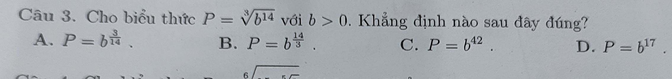 Cho biểu thức P=sqrt[3](b^(14)) với b>0. Khẳng định nào sau đây đúng?
A. P=b^(frac 3)14. P=b^(frac 14)3. 
B.
C. P=b^(42). D. P=b^(17).
beginarrayr 6encloselongdiv endarray