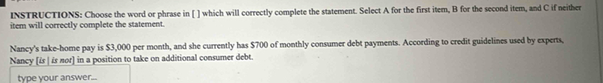 INSTRUCTIONS: Choose the word or phrase in [ ] which will correctly complete the statement. Select A for the first item, B for the second item, and C if neither 
item will correctly complete the statement. 
Nancy's take-home pay is $3,000 per month, and she currently has $700 of monthly consumer debt payments. According to credit guidelines used by experts, 
Nancy [is | is πor] in a position to take on additional consumer debt. 
type your answer...