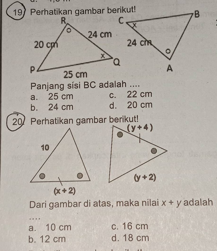 Perhatikan gambar berikut!
Panjang sísi BC adalah ....
a. 25 cm c. 22 cm
b. 24 cm d. 20 cm
20 Perhatikan gambar berikut!
Dari gambar di atas, maka nilai x+y adalah
_
a. 10 cm c. 16 cm
b. 12 cm d. 18 cm