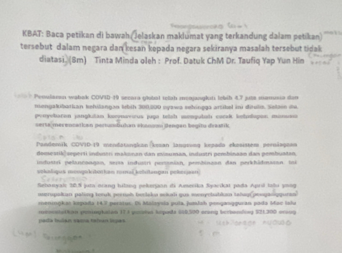 KBAT: Baca petikan di bawah (Jelaskan maklumat yang terkandung dalam petikan) 
tersebut dalam negara dan kesan kepada negara sekiranya masalah tersebut tidak 
diatasi. (8m) Tinta Minda oleh : Prof. Datuk ChM Dr. Taufiq Yap Yun Hin 
* Penularan wabak COVID-19 secara global telah menjangksti lebib 4,7 jute manusia dan 
mengakibatkan kehilangan lebih 300,900 nyawa sehingga artikel ini ditulis. Selain du. 
penyebaran jangkitan koronavirus juga telah mengubiah carak kelidupan mansia 
serta merencaṭkan pertumbuhən ékanam dengan begitu drastik 
Pandemik COVID- 19 mendatangkan kezan lanɡsung keṣada ekəsistem perniagaan 
domestik seperti industri makanan dan minuman, industri pembinaán dan pembuatan, 
industri pelancangan, serta industri pertanian, pembinaan dan perkhîdmatan. Ini 
sekaligus mengakibatkan zamaï kehilangan pekerjaan 
Sebanyak 20.5 juta orang hilang pekerjaan di Amerika Syarikat pada April talu yaog 
merupakan paling teruk pernab berlaku sekali gus menyebabkan takap pengangguran 
meningkat kepada 147 peratus. Di Malaysia pula, jumlab pengangguran pada Mac lalu 
mencatatian peninghatan 174 peetus kepada 610,500 orang berbanding 521300 orang 
pada bulan sama tabun lepas.