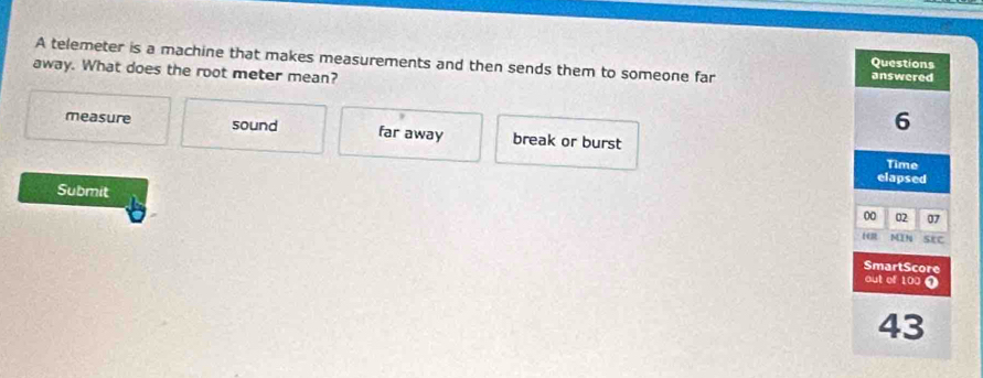 A telemeter is a machine that makes measurements and then sends them to someone far answered
Questions
away. What does the root meter mean?
6
measure sound far away break or burst
Time
elapsed
Submit
00 02 07
1em MN StC
SmartScore
out of 100 1
43