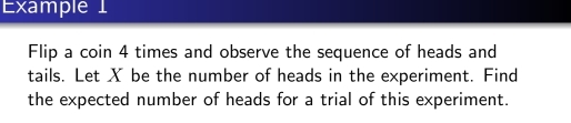 Example 1 
Flip a coin 4 times and observe the sequence of heads and 
tails. Let X be the number of heads in the experiment. Find 
the expected number of heads for a trial of this experiment.