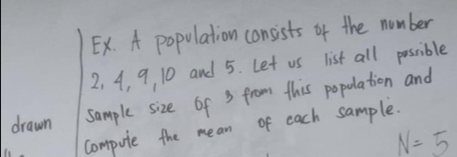 Ex. A population consists of the number
2, 4, 9, 10 and 5. Let us list all possible 
drawn sample size of 3 from this population and 
compute the mean of each sample.
N=5