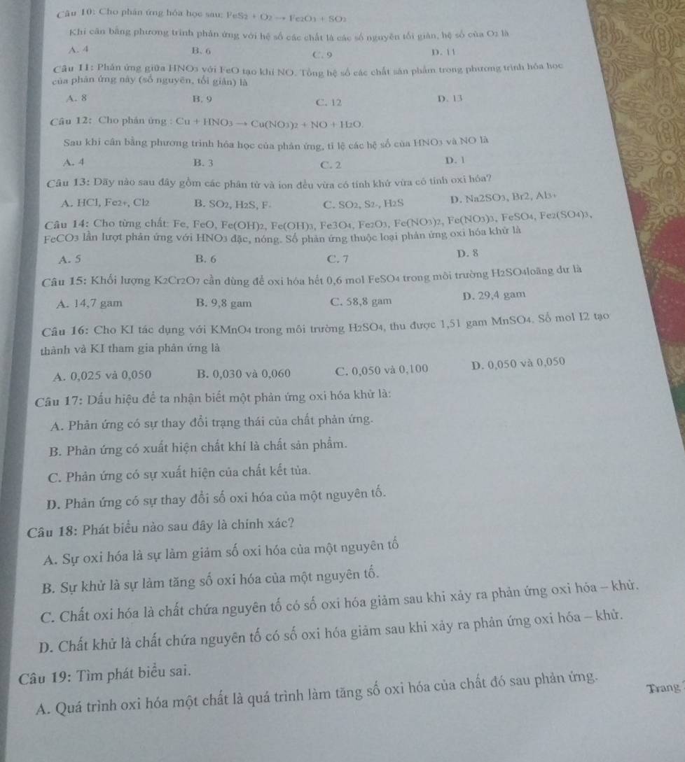 Cho phân ứng hóa học sau: PeS_2+O_2to Fe_2O_3+SO_2
Khi căn bằng phương trình phản ứng với hệ số các chất là các số nguyên tối giản, hệ số của O_21 
A. 4 B. 6 C. 9 D. 11
Câu II: Phản ứng giữa HNO3 với FeO tạo khí NO. Tổng hệ số các chất sản phẩm trong phương trình hóa học
của phān ứng này (số nguyên, tổi giàn) là
A. 8 B. 9 C. 12 D. 13
Câu 12: Cho phán ứng : Cu+HNO_3to Cu(NO3)_2+NO+H_2O.
Sau khi cân bằng phương trình hóa học của phân ứng, tỉ lệ các hc số cùa HNO_3 và NO là
A. 4 B. 3 C. 2
D. 1
Câu 13: Dãy nào sau đây gồm các phân tử và ion đều vừa có tính khứ vừa có tỉnh oxi hóa?
A. HCl, Fe2+, Cl2 B. SO2, H2S, F- C. SO2, S2-, H2S D. Na2SO₃, Br2, Al₃
Câu 14: Cho từng chất: Fe, FeO, Fe(OH)2, I Fe(OH 3, Fe3O4, Fe2O3, Fe(NO3)2, Fe(NO3)3, FeSO4, Fe2(SO4)3,
FcCO3 lần lượt phản ứng với HNO3 đặc, nóng. Số phản ứng thuộc loại phân ứng oxi hóa khử là
A. 5 B. 6 C. 7
D. 8
Câu 15: Khối lượng K2Cr2O7 cần dùng để oxi hóa hết 0,6 mol FeSO4 trong môi trường H2SO4loãng dự là
A. 14,7 gam B. 9,8 gam C. 58,8 gam D. 29,4 gam
Câu 16: Cho KI tác dụng với KMnO4 trong môi trường H2SO4, thu được 1,51 gam MnSO4. Số mol I2 tạo
thành và KI tham gia phản ứng là
A. 0,025 và 0,050 B. 0,030 và 0,060 C. 0,050 và 0,100 D. 0,050 và 0,050
Cầu 17: Dấu hiệu để ta nhận biết một phản ứng oxi hóa khử là:
A. Phản ứng có sự thay đổi trạng thái của chất phản ứng.
B. Phản ứng có xuất hiện chất khí là chất sản phẩm.
C. Phản ứng có sự xuất hiện của chất kết tủa.
D. Phản ứng có sự thay đổi số oxi hóa của một nguyên tố.
Câu 18: Phát biểu nào sau đây là chính xác?
A. Sự oxi hóa là sự làm giảm số oxi hóa của một nguyên tố
B. Sự khử là sự làm tăng số oxi hóa của một nguyên tố.
C. Chất oxi hóa là chất chứa nguyên tố có số oxi hóa giảm sau khi xảy ra phản ứng oxi hóa - khử.
D. Chất khử là chất chứa nguyên tố có số oxi hóa giảm sau khi xảy ra phản ứng oxi hóa - khử.
Câu 19: Tìm phát biểu sai.
A. Quá trình oxi hóa một chất là quá trình làm tăng số oxi hóa của chất đó sau phản ứng. Trang