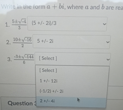 Write in the form a+bi , where a and b are rea
1.  (5± sqrt(-4))/3  (5+/-2i)/3
2.  (10± sqrt(-16))/2  5+/-2i
3.  (-3± sqrt(-144))/6  [ Select ]
[ Select ]
1+/-12i
_
(-1/2)+/-2i
Question 3 2+j-4i
_