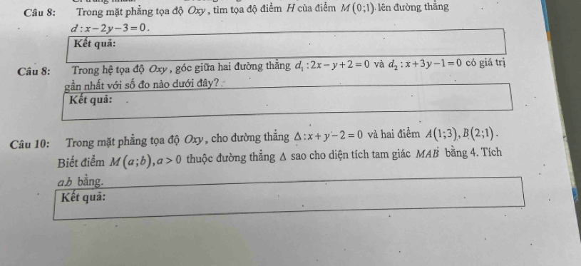 Trong mặt phẳng tọa độ Oxy , tìm tọa độ điểm H của điểm M(0;1) n đường thắng
d:x-2y-3=0. 
Kết quả: 
Câu 8: Trong hệ tọa độ Oxy , góc giữa hai đường thẳng d_1:2x-y+2=0 và d_2:x+3y-1=0 có giá trị 
gần nhất với số đo nào dưới đây? 
Kết quả: 
Câu 10: Trong mặt phẳng tọa độ Oxy, cho đường thắng △ :x+y-2=0 và hai điểm A(1;3), B(2;1). 
Biết điểm M(a;b), a>0 thuộc đường thẳng Δ sao cho diện tích tam giác MAB bằng 4. Tích 
a. b bằng. 
Kết quả: