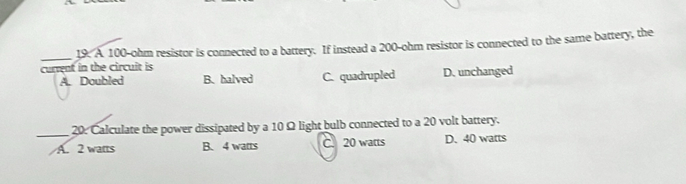 A 100-ohm resistor is connected to a battery. If instead a 200-ohm resistor is connected to the same battery, the
current in the circuit is
A. Doubled B.halved C. quadrupled D. unchanged
_20. Calculate the power dissipated by a 10 Ω light bulb connected to a 20 volt battery.
A. 2 watts B. 4 watts C. 20 watts D. 40 watts