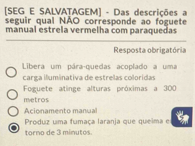 [SEG E SALVATAGEM] - Das descrições a
seguir qual NÃO corresponde ao foguete
manual estrela vermelha com paraquedas
Resposta obrigatória
Libera um pára-quedas acoplado a uma
carga iluminativa de estrelas coloridas
Foguete atinge alturas próximas a 300
metros
Acionamento manual
Produz uma fumaça laranja que queima e
torno de 3 minutos.