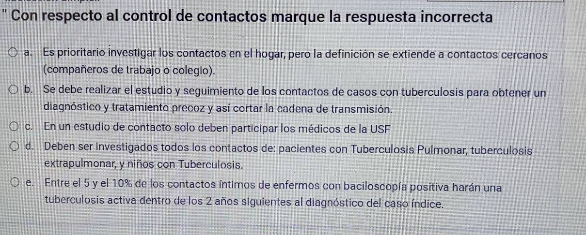 Con respecto al control de contactos marque la respuesta incorrecta
a. Es prioritario investigar los contactos en el hogar, pero la definición se extiende a contactos cercanos
(compañeros de trabajo o colegio).
b. Se debe realizar el estudio y seguimiento de los contactos de casos con tuberculosis para obtener un
diagnóstico y tratamiento precoz y así cortar la cadena de transmisión.
c. En un estudio de contacto solo deben participar los médicos de la USF
d. Deben ser investigados todos los contactos de: pacientes con Tuberculosis Pulmonar, tuberculosis
extrapulmonar, y niños con Tuberculosis.
e. Entre el 5 y el 10% de los contactos íntimos de enfermos con baciloscopía positiva harán una
tuberculosis activa dentro de los 2 años siguientes al diagnóstico del caso índice.