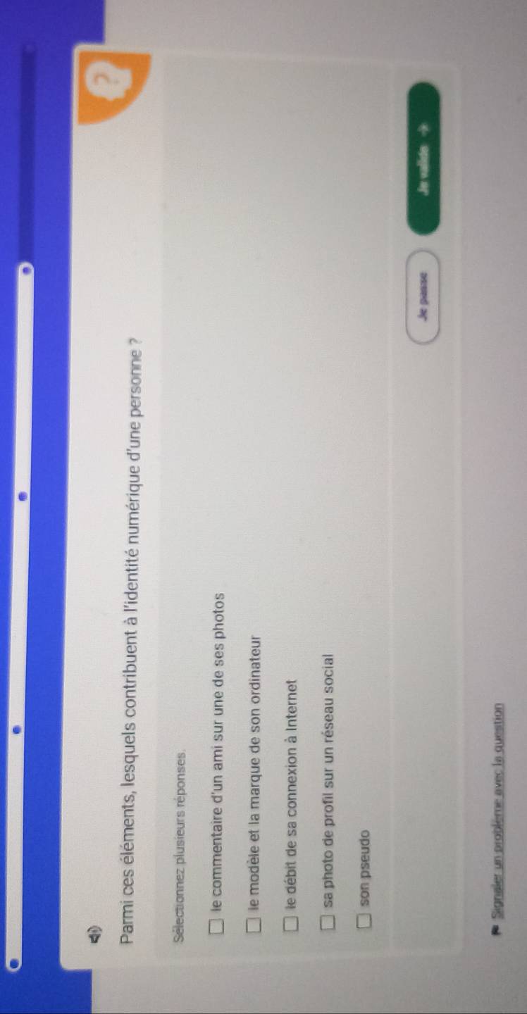 Parmi ces éléments, lesquels contribuent à l'identité numérique d'une personne ?
Sélectionnez plusieurs réponses
le commentaire d'un ami sur une de ses photos
le modèle et la marque de son ordinateur
le débit de sa connexion à Internet
sa photo de profil sur un réseau social
son pseudo
Je passe Je valide →
Signaler un problème avec la question