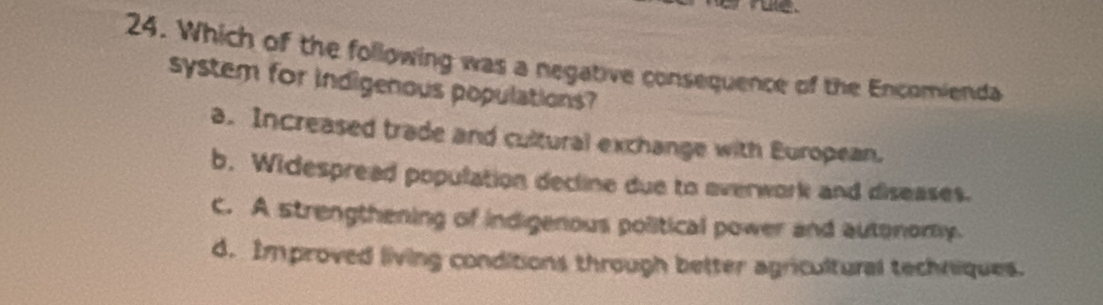 Which of the following was a negative consequence of the Encomienda
system for indigenous populations?
a. Increased trade and cultural exchange with European.
b. Widespread population decline due to overwork and diseases.
C. A strengthening of indigenous political power and autonomy.
d. Improved living conditions through better agricultural techniques.