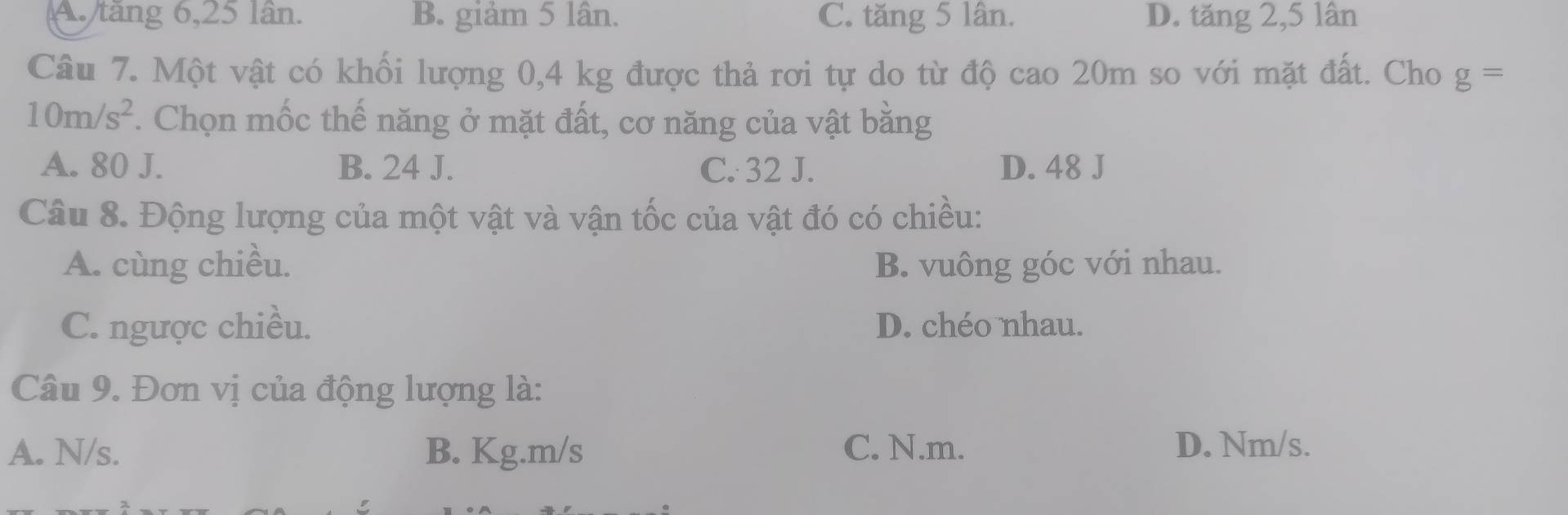 A. tăng 6, 25 lân. B. giảm 5 lân. C. tăng 5 lân. D. tăng 2, 5 lân
Câu 7. Một vật có khối lượng 0,4 kg được thả rơi tự do từ độ cao 20m so với mặt đất. Cho g=
10m/s^2. Chọn mốc thế năng ở mặt đất, cơ năng của vật bằng
A. 80 J. B. 24 J. C. 32 J. D. 48 J
Câu 8. Động lượng của một vật và vận tốc của vật đó có chiều:
A. cùng chiều. B. vuông góc với nhau.
C. ngược chiều. D. chéo nhau.
Câu 9. Đơn vị của động lượng là:
A. N/s. B. Kg.m/s C. N.m. D. Nm/s.