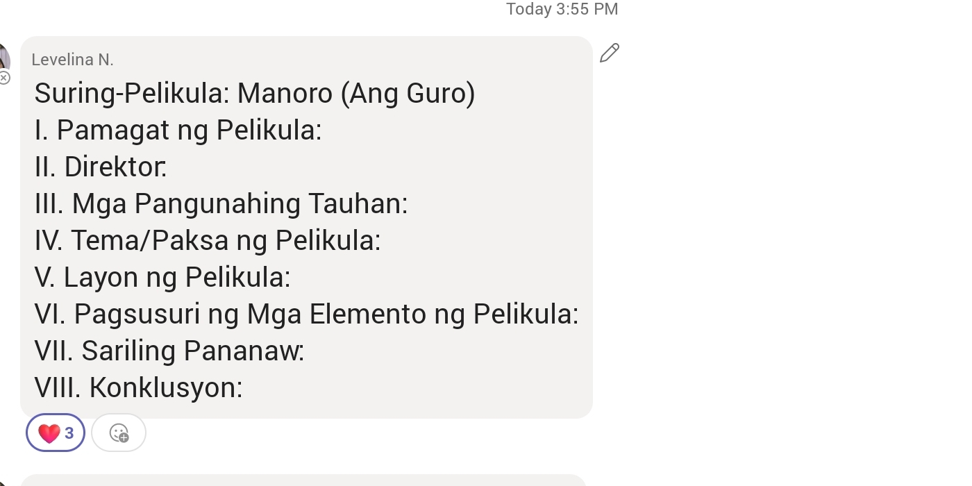 Today 3:55 PM 
Levelina N. 
Suring-Pelikula: Manoro (Ang Guro) 
I. Pamagat ng Pelikula: 
II. Direktor. 
III. Mga Pangunahing Tauhan: 
IV. Tema/Paksa ng Pelikula: 
V. Layon ng Pelikula: 
VI. Pagsusuri ng Mga Elemento ng Pelikula: 
VII. Sariling Pananaw: 
VIII. Konklusyon: 
3