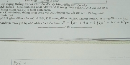 (Môi eỹ tng với 3 bạn) 
Lập bảng thống kê và vẽ biểu đồ cột biểu diễn dữ liệu này. 
2,5 điểm) Cho hình chữ nhật ABCD, M là trung diểm của BC, AM cất CD tại B
Chứng minh ABEC là hình bình hành. 
hinh thoi. Dua D vẽ đường thẳng song song với AC, đường này cất BC ở F. Chứng minh 
ọi I là giao điểm của AC và BD, K là trung điểm của EF. Chứng minh C là trung điễm của IK. 
( điểm): Tìm giá trị nhỏ nhất của biểu thức. P=(x^2+4x+5)(x^2+4x+6)+
_Hết_