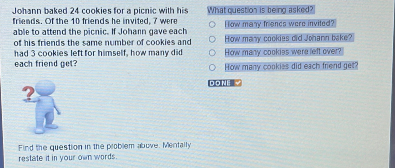 Johann baked 24 cookies for a picnic with his What question is being asked? 
friends. Of the 10 friends he invited, 7 were How many friends were invited? 
able to attend the picnic. If Johann gave each 
of his friends the same number of cookies and How many cookies did Johann bake? 
had 3 cookies left for himself, how many did How many cookies were left over? 
each friend get? 
How many cookies did each friend get? 
DONE 
? 
Find the question in the problem above. Mentally 
restate it in your own words.