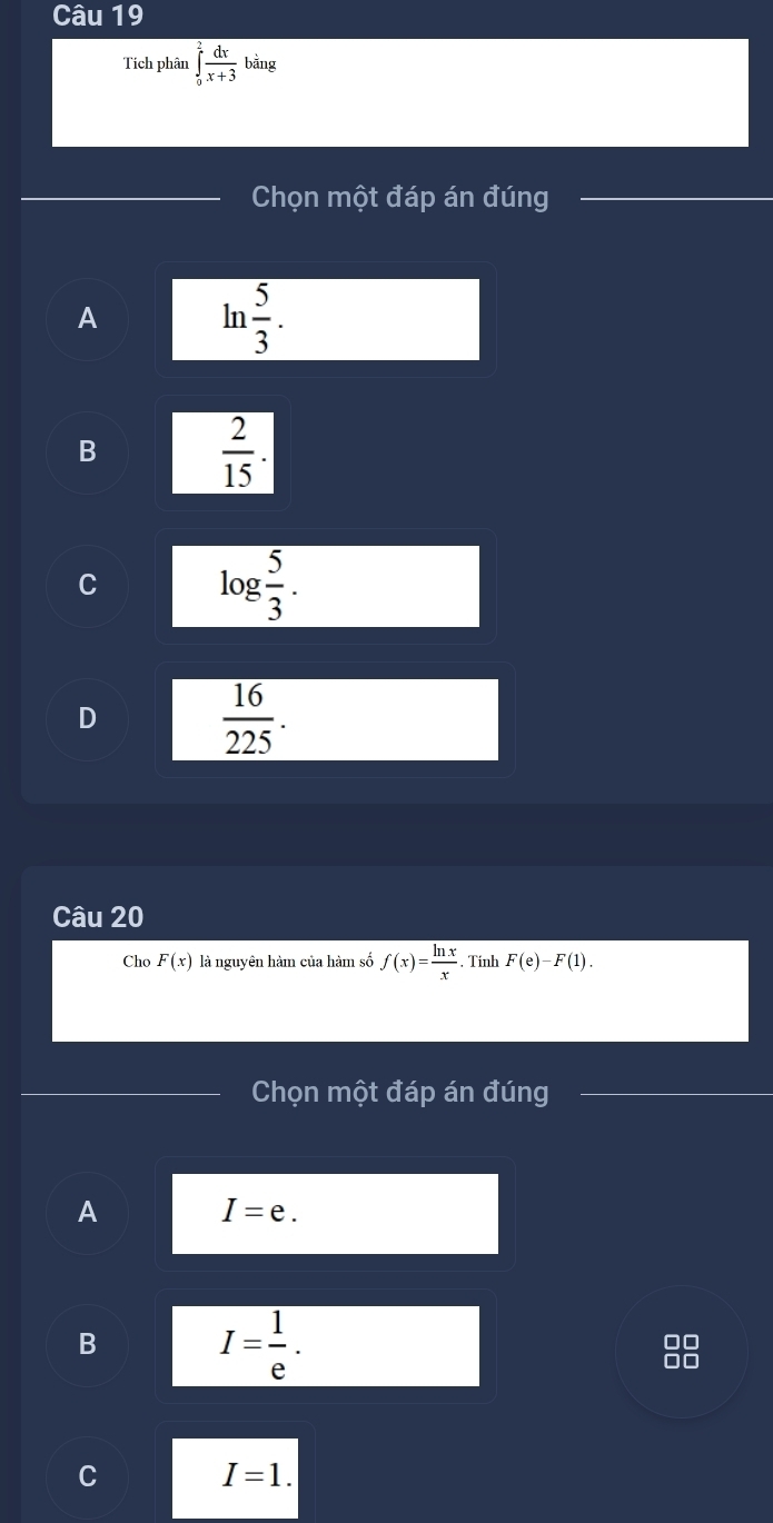 Tích phân ∈tlimits _0^(2frac dx)x+3bing
Chọn một đáp án đúng
A
ln  5/3 .
B
 2/15 .
C
log  5/3 .
D
 16/225 . 
Câu 20
Cho F(x) là nguyên hàm của hàm số f(x)= ln x/x . Tính F(e)-F(1). 
Chọn một đáp án đúng
A
I=e.
B
I= 1/e .
□□
C
I=1.