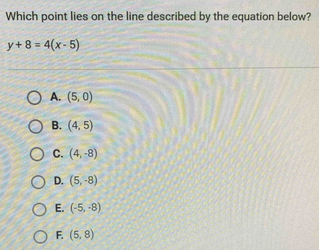 Which point lies on the line described by the equation below?
y+8=4(x-5)
A. (5,0)
B. (4,5)
C. (4,-8)
D. (5,-8)
E. (-5,-8)
F. (5,8)