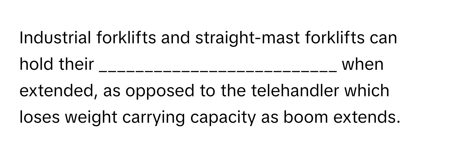 Industrial forklifts and straight-mast forklifts can hold their __________________________ when extended, as opposed to the telehandler which loses weight carrying capacity as boom extends.