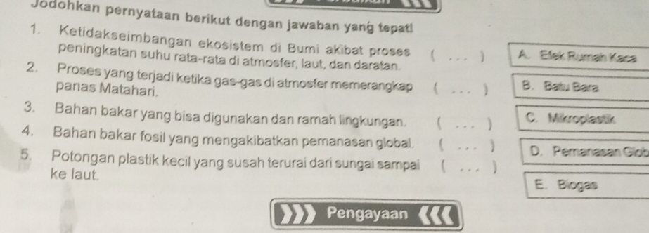 Jodohkan pernyataan berikut dengan jawaban yang tepat!
1. Ketidakseimbangan ekosistem di Bumi akibat proses _) A. Efek Rumah Kaca
peningkatan suhu rata-rata di atmosfer, laut, dan daratan.
2. Proses yang terjadi ketika gas-gas di atmosfer memerangkap _B. Batu Bara
panas Matahari.
3. Bahan bakar yang bisa digunakan dan ramah lingkungan. _C. Mikroplastik
)
4. Bahan bakar fosil yang mengakibatkan pemanasan global.  _D. Pemanasan Glob
5. Potongan plastik kecil yang susah terurai dari sungai sampai _
ke laut.
E. Biogas
Pengayaan