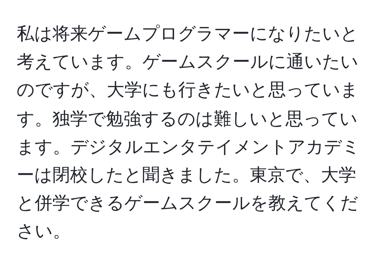 私は将来ゲームプログラマーになりたいと考えています。ゲームスクールに通いたいのですが、大学にも行きたいと思っています。独学で勉強するのは難しいと思っています。デジタルエンタテイメントアカデミーは閉校したと聞きました。東京で、大学と併学できるゲームスクールを教えてください。