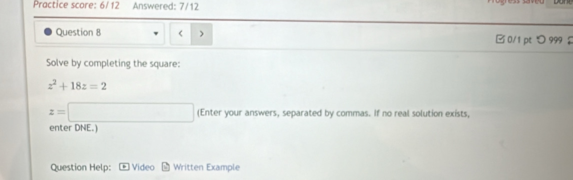 Practice score: 6/ 12 Answered: 7/12 
Question 8
z^2+18z=2
z=□ (Enter your answers, separated by commas. If no real solution exists, 
enter DNE.) 
Question Help: Video Written Example