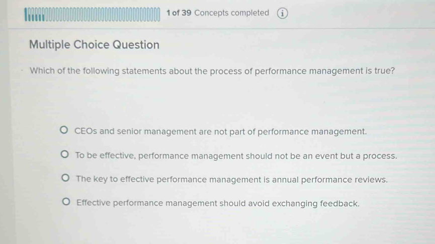 ''' 1 of 39 Concepts completed
Multiple Choice Question
Which of the following statements about the process of performance management is true?
CEOs and senior management are not part of performance management.
To be effective, performance management should not be an event but a process.
The key to effective performance management is annual performance reviews.
Effective performance management should avoid exchanging feedback.