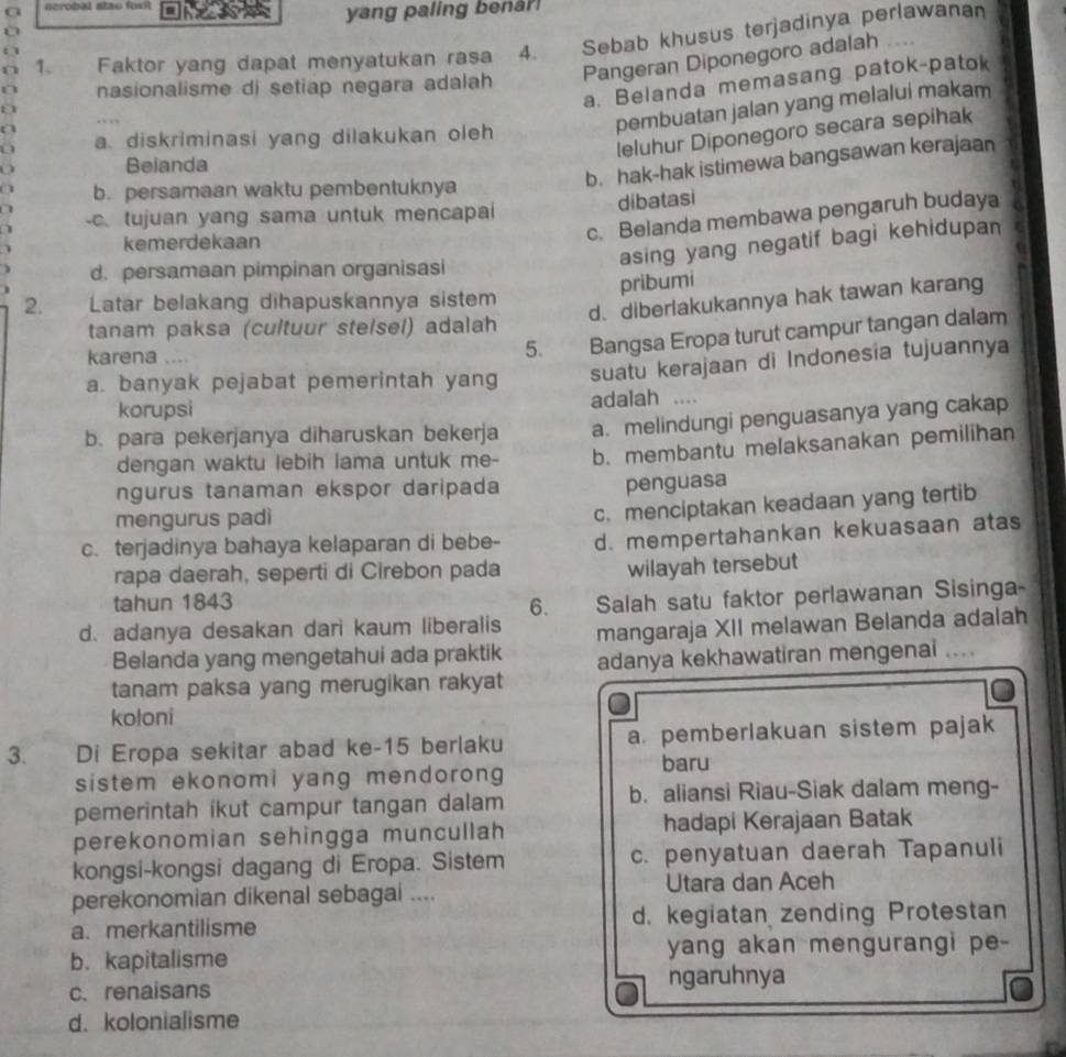 a  acrobal stao fou 
yang paling benar
n 1、 Faktor yang dapat menyatukan rasa 4. Sebab khusus terjadinya perlawanan
a 
D nasionalisme di setiap negara adalah Pangeran Diponegoro adalah
a. Belanda memasang patok-patok
pembuatan jalan yang melalui makam
leluhur Diponegoro secara sepihak
a. diskriminasi yang dilakukan oleh
Belanda
b. hak-hak istimewa bangsawan kerajaan
b. persamaan waktu pembentuknya
dibatasi
c. Belanda membawa pengaruh budaya
-c. tujuan yang sama untuk mencapai
asing yang negatif bagi kehidupan
kemerdekaan
d. persamaan pimpinan organisasi
pribumi
2.  Latar belakang dihapuskannya sistem
d. diberlakukannya hak tawan karang
tanam paksa (cultuur stelsel) adalah
karena
5. Bangsa Eropa turut campur tangan dalam
a. banyak pejabat pemerintah yang suatu kerajaan di Indonesia tujuannya
korupsi
adalah  …
b. para pekerjanya diharuskan bekerja a. melindungi penguasanya yang cakap
dengan waktu lebih lama untuk me- b. membantu melaksanakan pemilihan
ngurus tanaman ekspor daripada
penguasa
mengurus padì
c. menciptakan keadaan yang tertib
c. terjadinya bahaya kelaparan di bebe- d. mempertahankan kekuasaan atas
rapa daerah, seperti di Cirebon pada
wilayah tersebut
tahun 1843 6. Salah satu faktor perlawanan Sisinga-
d. adanya desakan dari kaum liberalis mangaraja XII melawan Belanda adalah
Belanda yang mengetahui ada praktik adanya kekhawatiran mengenai …
tanam paksa yang merugikan rakyat
koloni
3. Di Eropa sekitar abad ke-15 berlaku a. pemberlakuan sistem pajak
sistem ekonomi yang mendorong 
baru
pemerintah ikut campur tangan dalam b. aliansi Riau-Siak dalam meng-
perekonomian sehingga muncullah hadapi Kerajaan Batak
kongsi-kongsi dagang di Eropa. Sistem c. penyatuan daerah Tapanuli
perekonomian dikenal sebagai .... Utara dan Aceh
a. merkantilisme d. kegiatan zending Protestan
b. kapitalisme yang akan mengurangi pe-
c. renaisans ngaruhnya
d. kolonialisme