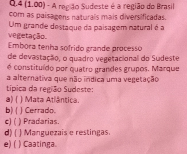 4 (1.00) - A região Sudeste é a região do Brasil
com as paisagens naturais mais diversificadas.
Um grande destaque da paisagem natural é a
vegetação.
Embora tenha sofrido grande processo
de devastação, o quadro vegetacional do Sudeste
é constituído por quatro grandes grupos. Marque
a alternativa que não indica uma vegetação
típica da região Sudeste:
a) ( ) Mata Atlântica.
b) ( ) Cerrado.
c)( ) Pradarias.
d)( ) Manguezais e restingas.
e) ( ) Caatinga.