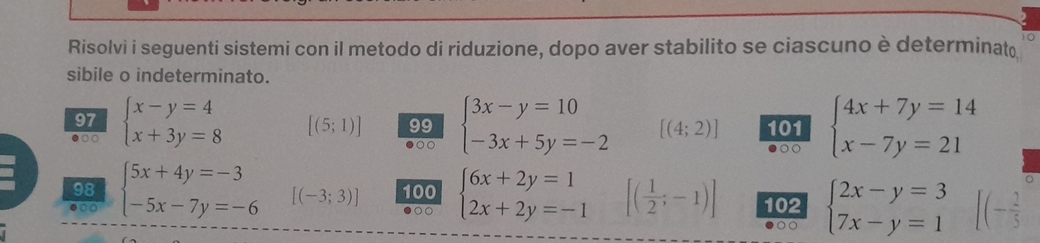 Risolvi i seguenti sistemi con il metodo di riduzione, dopo aver stabilito se ciascuno è determinat 
sibile o indeterminato. 
97
[(5;1)] 99 beginarrayl 3x-y=10 -3x+5y=-2endarray. [(4;2)] 101 
●○○ beginarrayl x-y=4 x+3y=8endarray. beginarrayl 4x+7y=14 x-7y=21endarray.
98 
● beginarrayl 5x+4y=-3 -5x-7y=-6endarray. [(-3;3)] 100 beginarrayl 6x+2y=1 2x+2y=-1endarray. [( 1/2 ;-1)] 102 beginarrayl 2x-y=3 7x-y=1endarray. - 2/5 
00