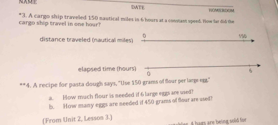 NAME DATE HOMEROOM 
*3. A cargo ship traveled 150 nautical miles in 6 hours at a constant speed. How far did the 
cargo ship travel in one hour? 
0 150
distance traveled (nautical miles) 
elapsed time (hours) 
0
6
*4. A recipe for pasta dough says, "Use 150 grams of flour per large egg." 
a. How much flour is needed if 6 large eggs are used? 
b. How many eggs are needed if 450 grams of flour are used? 
(From Unit 2, Lesson 3.) 
bles 4 hags are being sold for