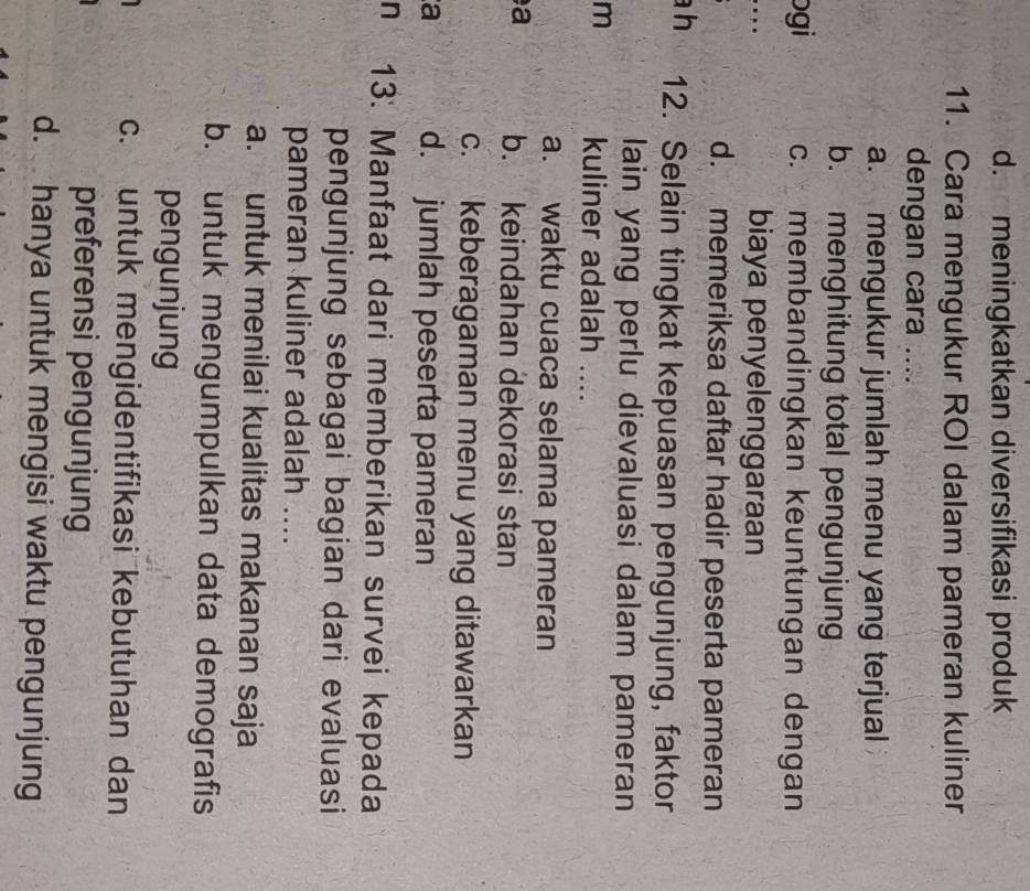d. meningkatkan diversifikasi produk
11. Cara mengukur ROI dalam pameran kuliner
dengan cara ....
a. mengukur jumlah menu yang terjual
b. menghitung total pengunjung
bgi c. membandingkan keuntungan dengan
biaya penyelenggaraan
d. memeriksa daftar hadir peserta pameran
h 12. Selain tingkat kepuasan pengunjung, faktor
lain yang perlu dievaluasi dalam pameran
m kuliner adalah ....
a. waktu cuaca selama pameran
a b. keindahan dekorasi stan
c. keberagaman menu yang ditawarkan
a d. jumlah peserta pameran
n 13. Manfaat dari memberikan survei kepada
pengunjung sebagai bagian dari evaluasi
pameran kuliner adalah ....
a. untuk menilai kualitas makanan saja
b. untuk mengumpulkan data demografis
pengunjung
c. untuk mengidentifikasi kebutuhan dan
preferensi pengunjung
d. hanya untuk mengisi waktu pengunjung