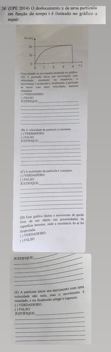 (UPE 2014) O deslocamento x de uma partícula
em função do tempo t é ilustrado no gráfico a
seguir:
Com relação ao movimento mostrado no gráfico
(A) A partícula inicia seu movimento com
velocidade, constante; na sequência, o
movimento é acelerado e, finalmente, a partícula
se move com outra velocidade, também
constante.
( ) VERDADEIRO
( ) FALSO
JUSTIFIQUE_
_
_
_
_
_
_
(B) A velocidade da partícula é constante
( ) VERDADEIRO
( ) FALSO
JUSTIFIQUE:_
_
_
_
_
_
_
(C) A aceleração da partícula é constante.
( ) VERDADEIRO
( ) FALSO
JUSTIFIQUE:_
_
_
_
_
_
_
(D) Esse gráfico ilustra o movimento de queda
livre de um objeto nas proximidades da
superfície terrestre, onde a resistência do ar foi
( ) VERDADEIRO dcsprezada.
( ) FALSO
__
JUSTIFIQUE:
_
_
_
_
(E) A partícula inicia seu movimento com uma
velocidade não nula, mas o movimento é
retardado, e ela finalmente atinge o repouso.
( ) VERDADEIRO
( ) FALSO
_
JUSTIFIQUE:_
_
_
_
_
_