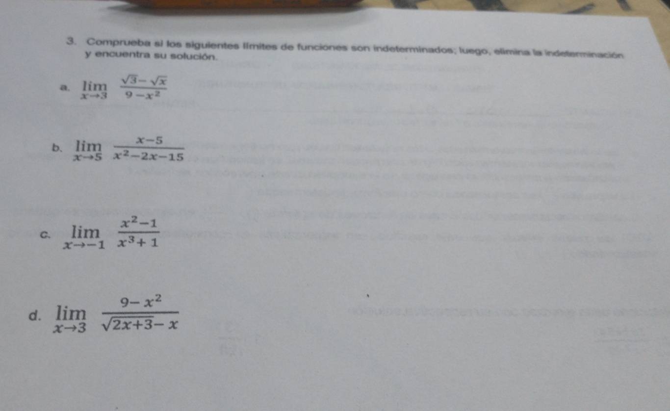 Comprueba si los siguientes límites de funciones son indeterminados; luego, elimina la indeterminación 
y encuentra su solución. 
a. limlimits _xto 3 (sqrt(3)-sqrt(x))/9-x^2 
b. limlimits _xto 5 (x-5)/x^2-2x-15 
C. limlimits _xto -1 (x^2-1)/x^3+1 
d. limlimits _xto 3 (9-x^2)/sqrt(2x+3)-x 