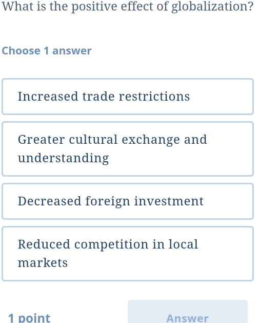 What is the positive effect of globalization?
Choose 1 answer
Increased trade restrictions
Greater cultural exchange and
understanding
Decreased foreign investment
Reduced competition in local
markets
1 point Answer