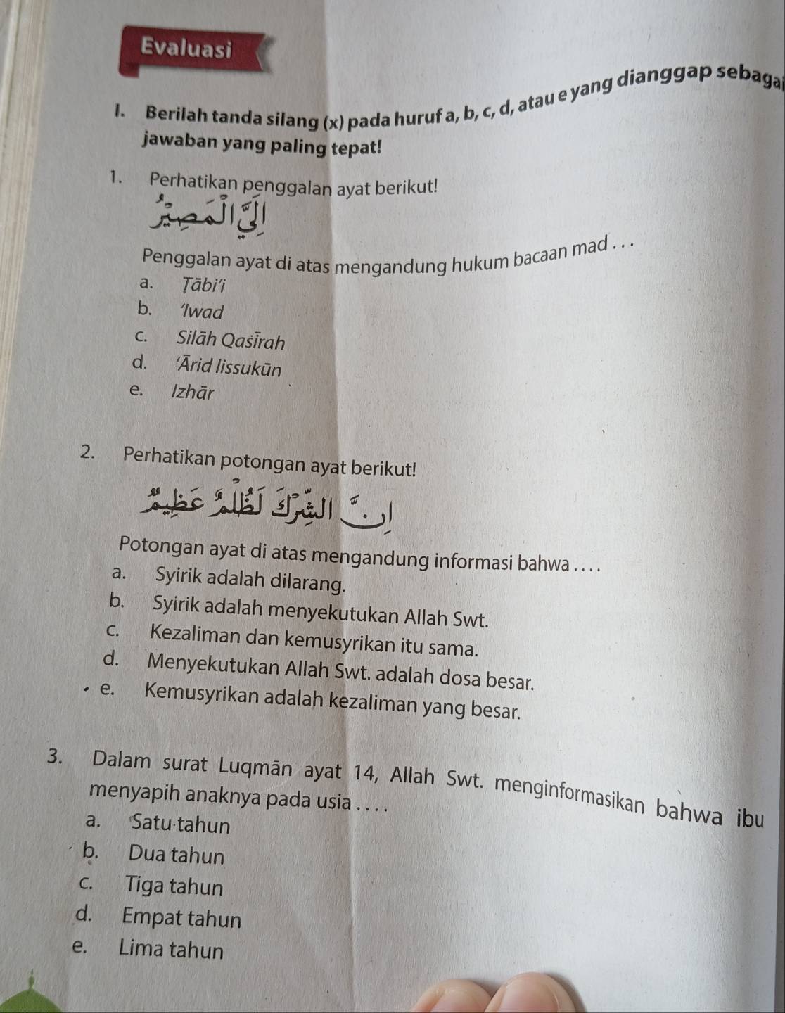 Evaluasi
I. Berilah tanda silang (x) pada huruf a, b, c, d, atau e yang dianggap sebaga
jawaban yang paling tepat!
1. Perhatikan penggalan ayat berikut!
Penggalan ayat di atas mengandung hukum bacaan mad . . .
a. Ṭābi'i
b. ‘Iwad
c. Silāh Qašīrah
d. ‘Ārid lissukūn
e. Izhār
2. Perhatikan potongan ayat berikut!
S 
Potongan ayat di atas mengandung informasi bahwa . . . .
a. Syirik adalah dilarang.
b. Syirik adalah menyekutukan Allah Swt.
c. Kezaliman dan kemusyrikan itu sama.
d. Menyekutukan Allah Swt. adalah dosa besar.
e. Kemusyrikan adalah kezaliman yang besar.
3. Dalam surat Luqmān ayat 14, Allah Swt. menginformasikan bahwa ibu
menyapih anaknya pada usia . . . .
a. Satu tahun
b. Dua tahun
c. Tiga tahun
d. Empat tahun
e. Lima tahun