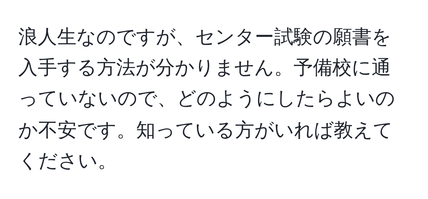 浪人生なのですが、センター試験の願書を入手する方法が分かりません。予備校に通っていないので、どのようにしたらよいのか不安です。知っている方がいれば教えてください。