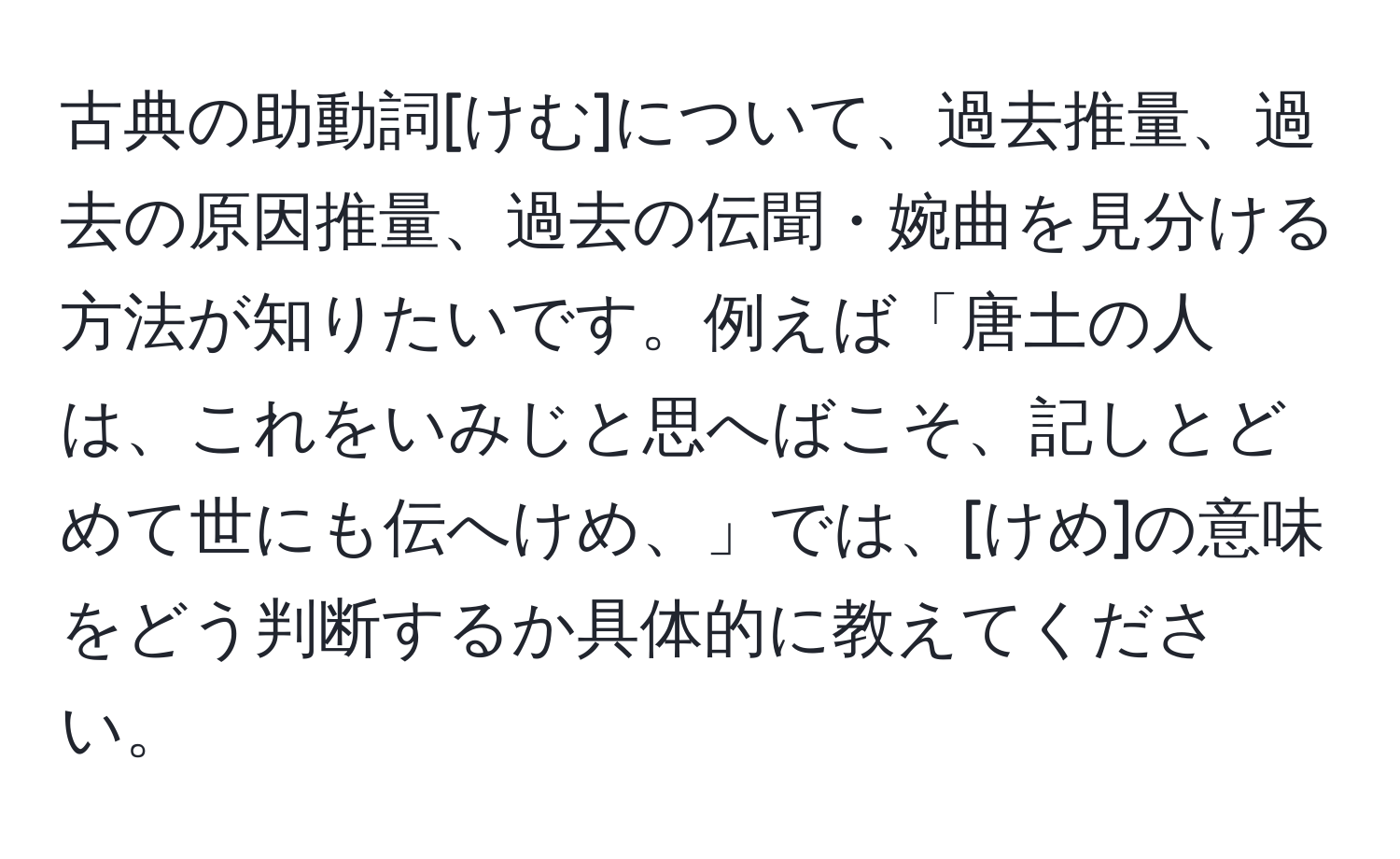 古典の助動詞[けむ]について、過去推量、過去の原因推量、過去の伝聞・婉曲を見分ける方法が知りたいです。例えば「唐土の人は、これをいみじと思へばこそ、記しとどめて世にも伝へけめ、」では、[けめ]の意味をどう判断するか具体的に教えてください。