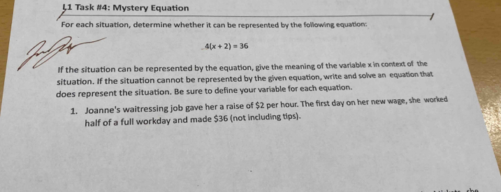 ↓1 Task #4: Mystery Equation 
For each situation, determine whether it can be represented by the following equation:
4(x+2)=36
If the situation can be represented by the equation, give the meaning of the variable x in context of the 
situation. If the situation cannot be represented by the given equation, write and solve an equation that 
does represent the situation. Be sure to define your variable for each equation. 
1. Joanne's waitressing job gave her a raise of $2 per hour. The first day on her new wage, she worked 
half of a full workday and made $36 (not including tips).