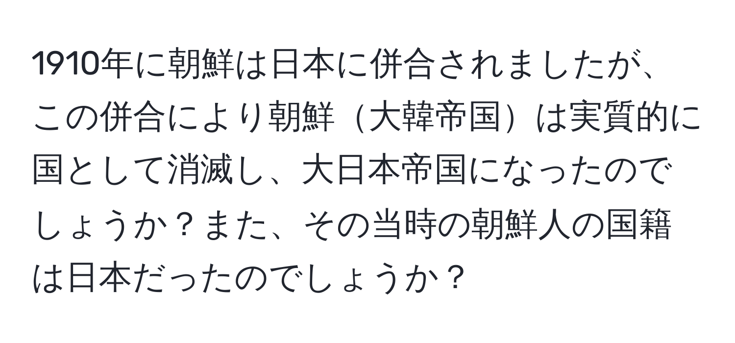 1910年に朝鮮は日本に併合されましたが、この併合により朝鮮大韓帝国は実質的に国として消滅し、大日本帝国になったのでしょうか？また、その当時の朝鮮人の国籍は日本だったのでしょうか？