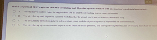 Which argument BEST explains how the circulatory and digestive systems interact with one another to maintain homeostasis?
A. The digestive system takes in oxygen from the air that the circulatory system needs to function.
B. The circulatory and digestive systems work together to absorb and transport nutrients within the body
C. The circulatory system regulates nutrient absorption, and the digestive system is responsible for blood circulation.
D. The circulatory systern operates separately to maintain blood pressure, and the digestive system focuses on breaking dows food for enorg