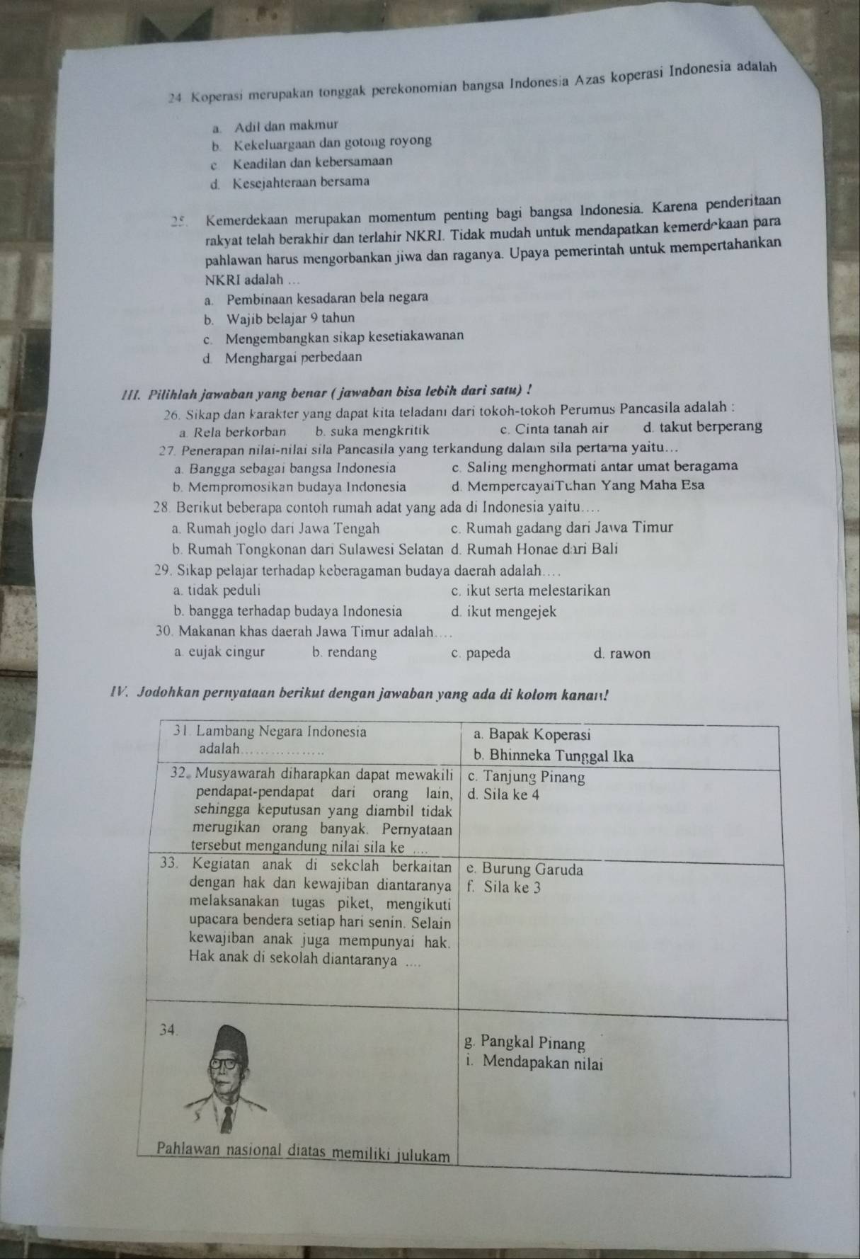 Koperasi merupakan tonggak perekonomian bangsa Indonesia Azas koperasi Indonesia adalah
a. Adil dan makmur
b. Kekeluargaan dan gotong royong
c Keadilan dan kebersamaan
d. Kesejahteraan bersama
25. Kemerdekaan merupakan momentum penting bagi bangsa Indonesia. Karena penderitaan
rakyat telah berakhir dan terlahir NKRI. Tidak mudah untuk mendapatkan kemerdōkaan para
pahlawan harus mengorbankan jiwa dan raganya. Upaya pemerintah untuk mempertahankan
NKRI adalah ..
a. Pembinaan kesadaran bela negara
b. Wajib belajar 9 tahun
c. Mengembangkan sikap kesetiakawanan
d. Menghargai perbedaan
1/I. Pilihlah jawaban yang benar ( jawaban bisa lebih dari satu) !
26. Sikap dan karakter yang dapat kita teladanı dari tokoh-tokoh Perumus Pancasila adalah :
a Rela berkorban b. suka mengkritik c. Cinta tanah air d. takut berperang
27. Penerapan nilai-nilai sila Pancasila yang terkandung dalam sila pertama yaitu...
a. Bangga sebagai bangsa Indonesia c. Saling menghormati antar umat beragama
b. Mempromosikan budaya Indonesia d. MempercayaiTuhan Yang Maha Esa
28. Berikut beberapa contoh rumah adat yang ada di Indonesia yaitu....
a. Rumah joglo dari Jawa Tengah c. Rumah gadang dari Jawa Timur
b. Rumah Tongkonan dari Sulawesi Selatan d. Rumah Honae dari Bali
29. Sikap pelajar terhadap keberagaman budaya daerah adalah…
a. tidak peduli c. ikut serta melestarikan
b. bangga terhadap budaya Indonesia d. ikut mengejek
30. Makanan khas daerah Jawa Timur adalah
a eujak cingur b. rendang c. papeda d. rawon
IV. Jodohkan pernyataan berikut dengan jawaban yang ada di kolom kanan!